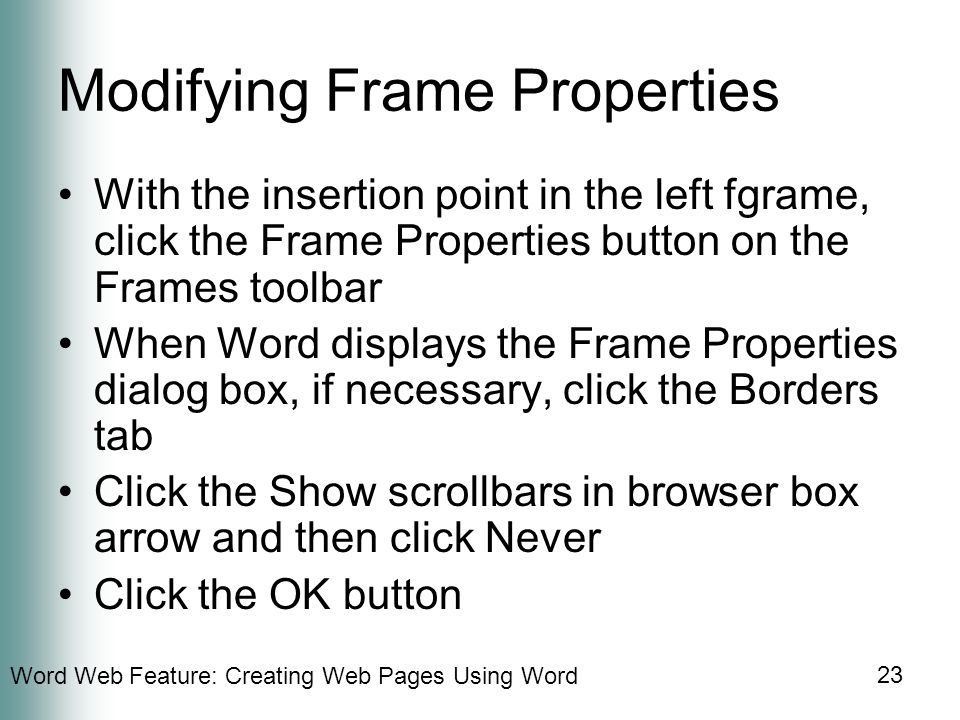 Word Web Feature: Creating Web Pages Using Word 23 Modifying Frame Properties With the insertion point in the left fgrame, click the Frame Properties button on the Frames toolbar When Word displays the Frame Properties dialog box, if necessary, click the Borders tab Click the Show scrollbars in browser box arrow and then click Never Click the OK button