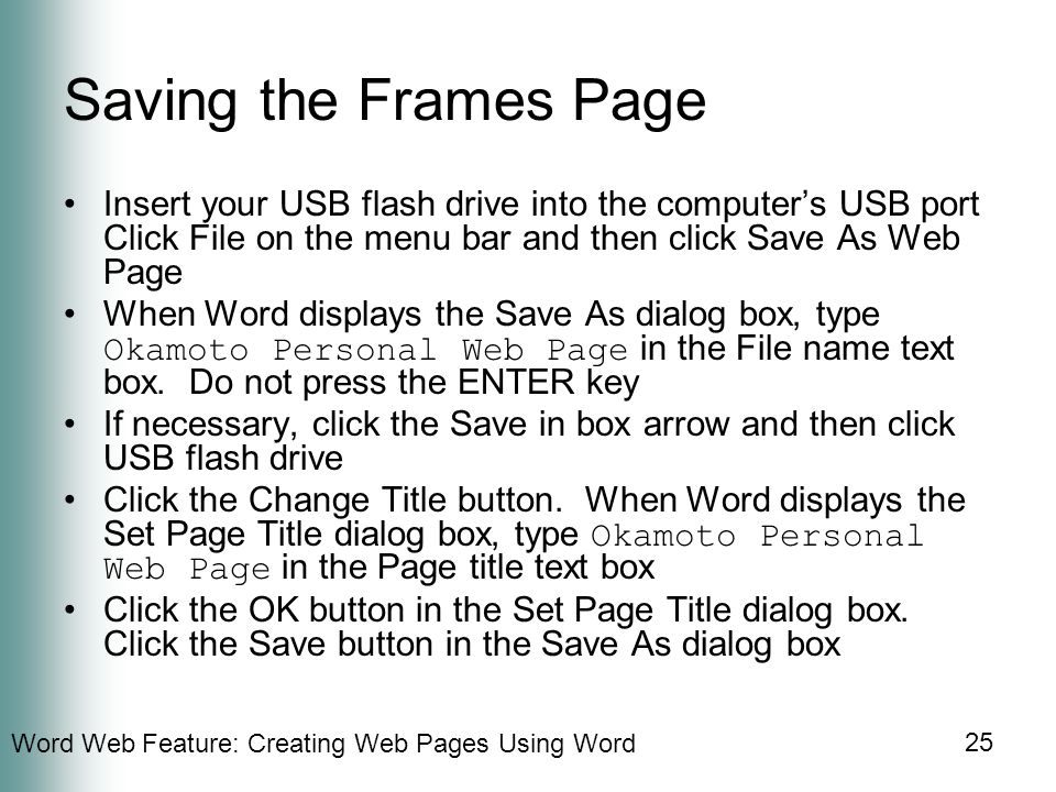 Word Web Feature: Creating Web Pages Using Word 25 Saving the Frames Page Insert your USB flash drive into the computer’s USB port Click File on the menu bar and then click Save As Web Page When Word displays the Save As dialog box, type Okamoto Personal Web Page in the File name text box.