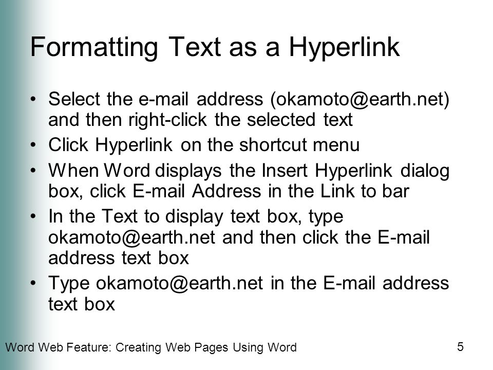 Word Web Feature: Creating Web Pages Using Word 5 Formatting Text as a Hyperlink Select the  address and then right-click the selected text Click Hyperlink on the shortcut menu When Word displays the Insert Hyperlink dialog box, click  Address in the Link to bar In the Text to display text box, type and then click the  address text box Type in the  address text box