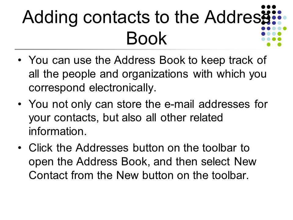 Adding contacts to the Address Book You can use the Address Book to keep track of all the people and organizations with which you correspond electronically.