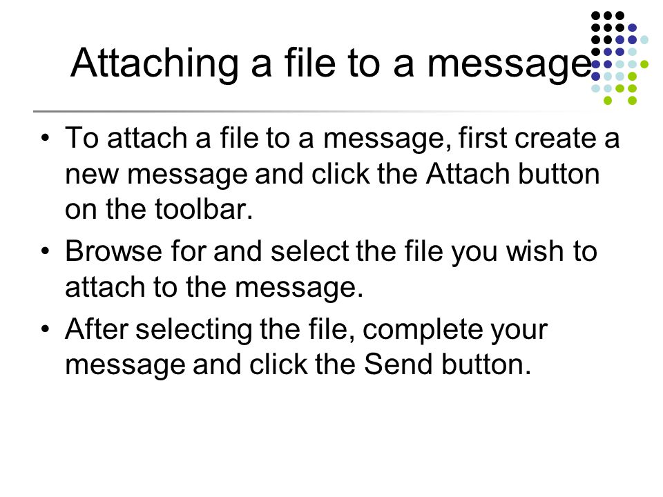Attaching a file to a message To attach a file to a message, first create a new message and click the Attach button on the toolbar.