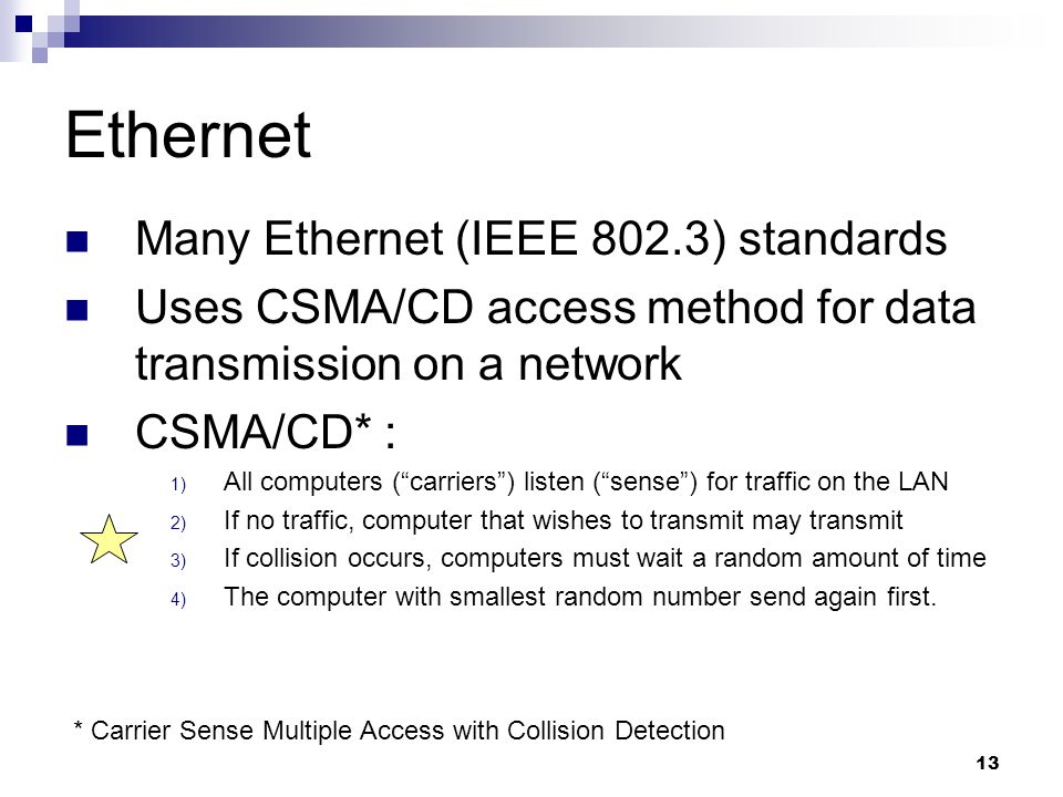 13 Ethernet Many Ethernet (IEEE 802.3) standards Uses CSMA/CD access method for data transmission on a network CSMA/CD* : 1) All computers ( carriers ) listen ( sense ) for traffic on the LAN 2) If no traffic, computer that wishes to transmit may transmit 3) If collision occurs, computers must wait a random amount of time 4) The computer with smallest random number send again first.