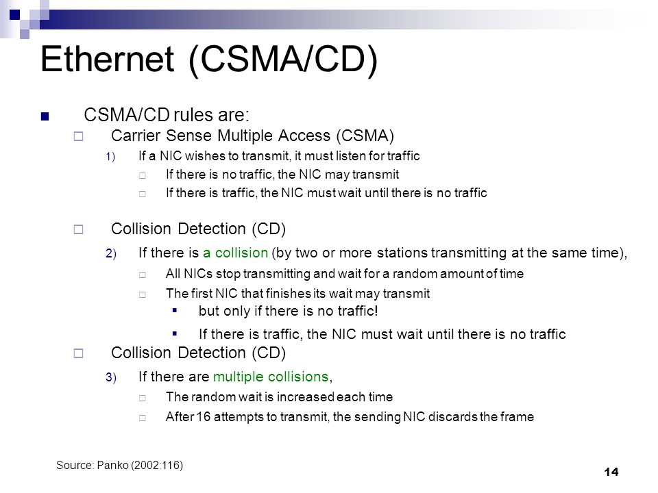 14 Ethernet (CSMA/CD) CSMA/CD rules are:  Carrier Sense Multiple Access (CSMA) 1) If a NIC wishes to transmit, it must listen for traffic  If there is no traffic, the NIC may transmit  If there is traffic, the NIC must wait until there is no traffic  Collision Detection (CD) 2) If there is a collision (by two or more stations transmitting at the same time),  All NICs stop transmitting and wait for a random amount of time  The first NIC that finishes its wait may transmit  but only if there is no traffic.
