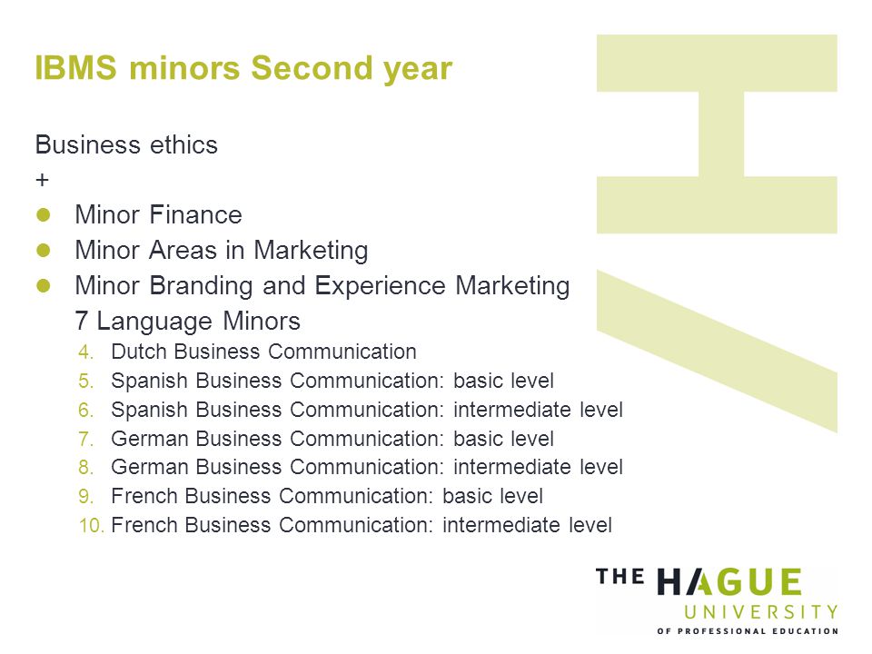 IBMS minors Second year Business ethics + Minor Finance Minor Areas in Marketing Minor Branding and Experience Marketing 7 Language Minors  Dutch Business Communication  Spanish Business Communication: basic level  Spanish Business Communication: intermediate level  German Business Communication: basic level  German Business Communication: intermediate level  French Business Communication: basic level  French Business Communication: intermediate level