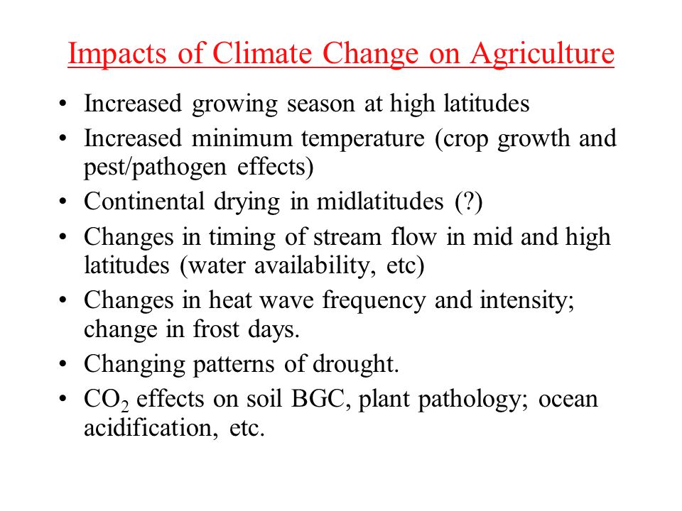 Impacts of Climate Change on Agriculture Increased growing season at high latitudes Increased minimum temperature (crop growth and pest/pathogen effects) Continental drying in midlatitudes ( ) Changes in timing of stream flow in mid and high latitudes (water availability, etc) Changes in heat wave frequency and intensity; change in frost days.
