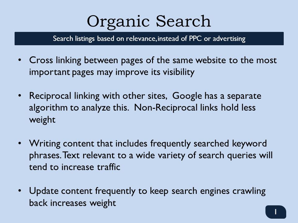 Organic Search 1 Search listings based on relevance, instead of PPC or advertising Cross linking between pages of the same website to the most important pages may improve its visibility Reciprocal linking with other sites, Google has a separate algorithm to analyze this.