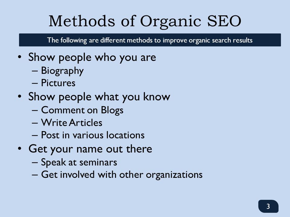 Methods of Organic SEO Show people who you are – Biography – Pictures Show people what you know – Comment on Blogs – Write Articles – Post in various locations Get your name out there – Speak at seminars – Get involved with other organizations 3 The following are different methods to improve organic search results