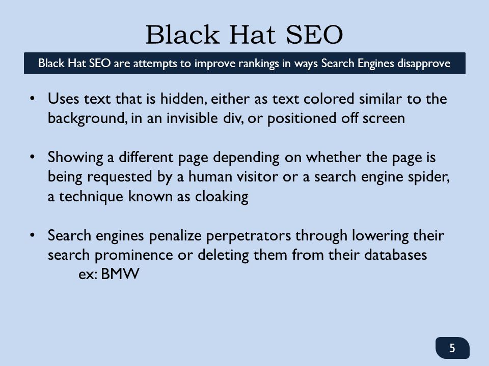 Black Hat SEO 5 Black Hat SEO are attempts to improve rankings in ways Search Engines disapprove Uses text that is hidden, either as text colored similar to the background, in an invisible div, or positioned off screen Showing a different page depending on whether the page is being requested by a human visitor or a search engine spider, a technique known as cloaking Search engines penalize perpetrators through lowering their search prominence or deleting them from their databases ex: BMW