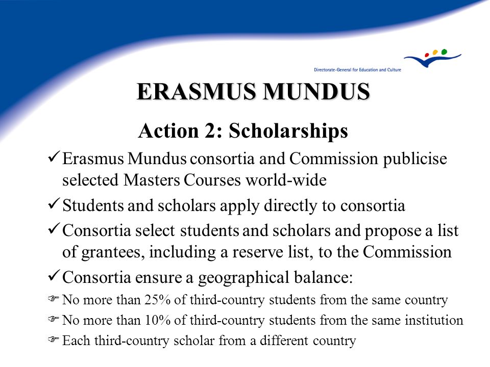 ERASMUS MUNDUS Action 2: Scholarships Erasmus Mundus consortia and Commission publicise selected Masters Courses world-wide Students and scholars apply directly to consortia Consortia select students and scholars and propose a list of grantees, including a reserve list, to the Commission Consortia ensure a geographical balance:  No more than 25% of third-country students from the same country  No more than 10% of third-country students from the same institution  Each third-country scholar from a different country