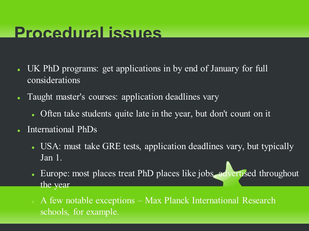 Procedural issues UK PhD programs: get applications in by end of January for full considerations Taught master s courses: application deadlines vary Often take students quite late in the year, but don t count on it International PhDs USA: must take GRE tests, application deadlines vary, but typically Jan 1.