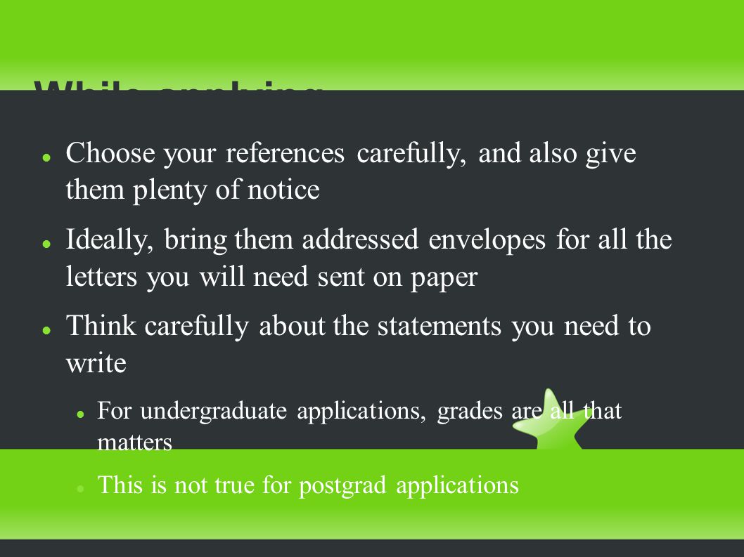 While applying Choose your references carefully, and also give them plenty of notice Ideally, bring them addressed envelopes for all the letters you will need sent on paper Think carefully about the statements you need to write For undergraduate applications, grades are all that matters This is not true for postgrad applications
