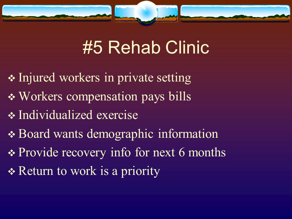 #5 Rehab Clinic  Injured workers in private setting  Workers compensation pays bills  Individualized exercise  Board wants demographic information  Provide recovery info for next 6 months  Return to work is a priority