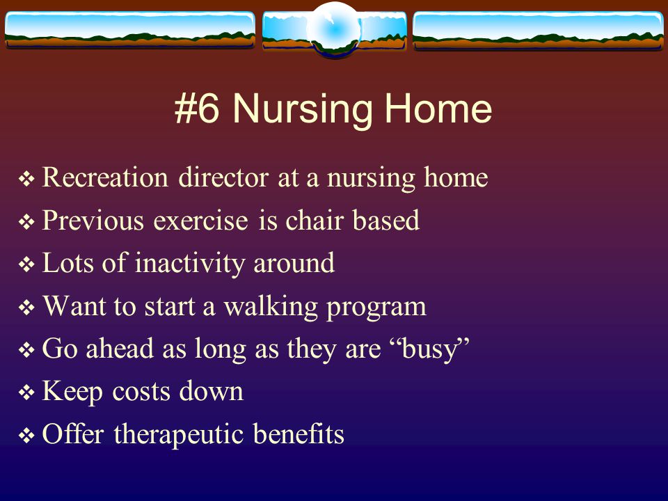 #6 Nursing Home  Recreation director at a nursing home  Previous exercise is chair based  Lots of inactivity around  Want to start a walking program  Go ahead as long as they are busy  Keep costs down  Offer therapeutic benefits