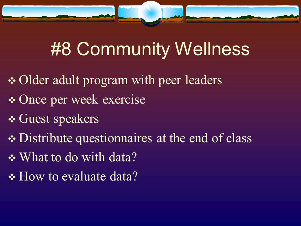#8 Community Wellness  Older adult program with peer leaders  Once per week exercise  Guest speakers  Distribute questionnaires at the end of class  What to do with data.
