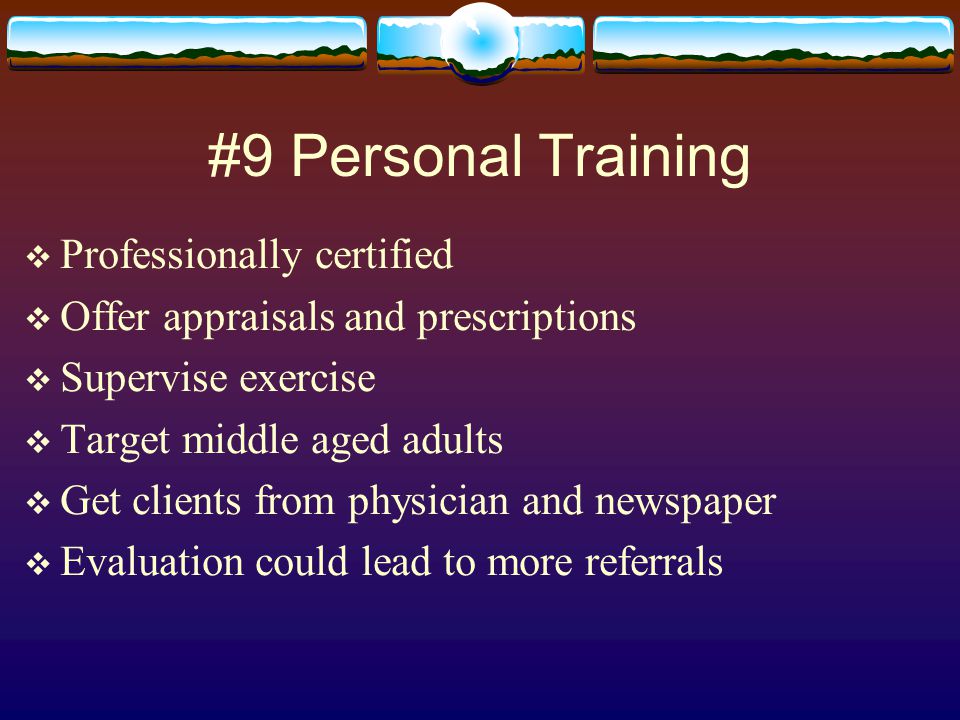 #9 Personal Training  Professionally certified  Offer appraisals and prescriptions  Supervise exercise  Target middle aged adults  Get clients from physician and newspaper  Evaluation could lead to more referrals