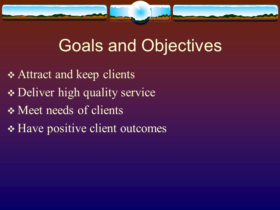 Goals and Objectives  Attract and keep clients  Deliver high quality service  Meet needs of clients  Have positive client outcomes