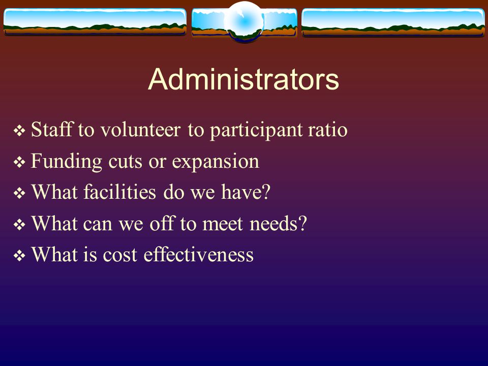 Administrators  Staff to volunteer to participant ratio  Funding cuts or expansion  What facilities do we have.