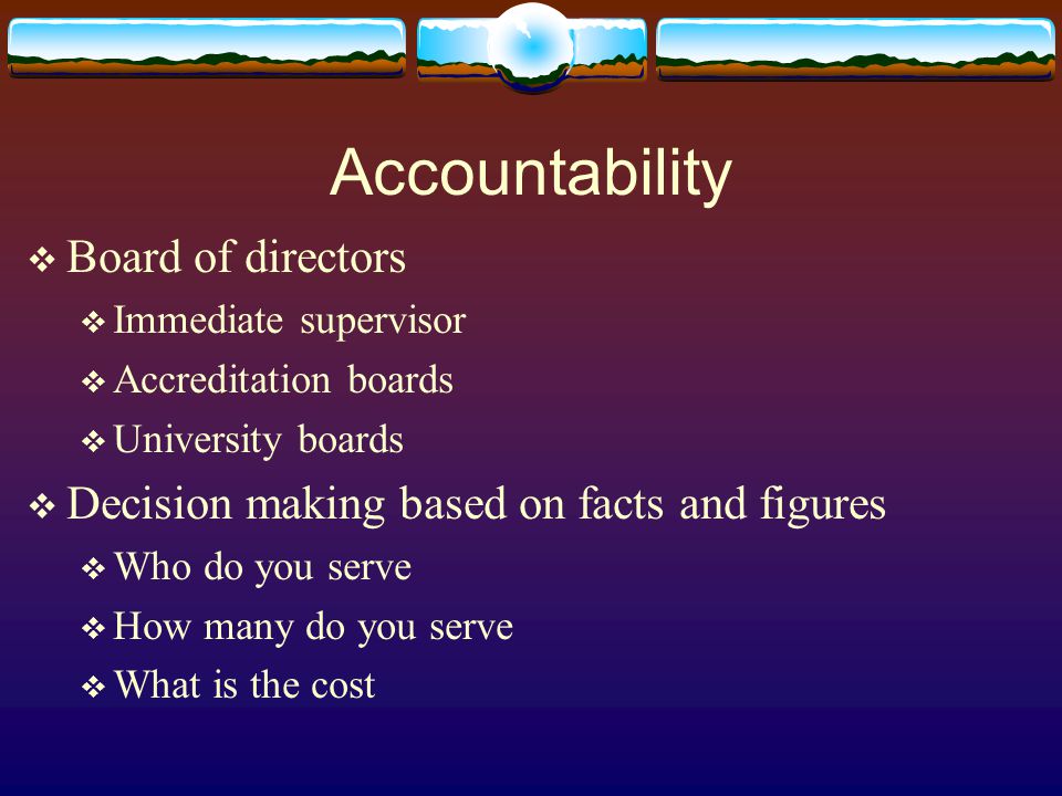 Accountability  Board of directors  Immediate supervisor  Accreditation boards  University boards  Decision making based on facts and figures  Who do you serve  How many do you serve  What is the cost
