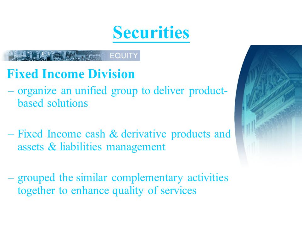 Securities Fixed Income Division –organize an unified group to deliver product- based solutions –Fixed Income cash & derivative products and assets & liabilities management –grouped the similar complementary activities together to enhance quality of services