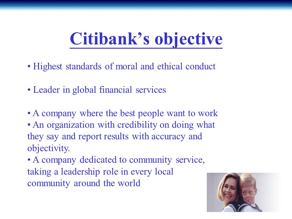 Citibank’s objective Highest standards of moral and ethical conduct Leader in global financial services A company where the best people want to work An organization with credibility on doing what they say and report results with accuracy and objectivity.