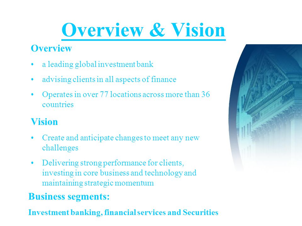 Overview & Vision Overview a leading global investment bank advising clients in all aspects of finance Operates in over 77 locations across more than 36 countries Vision Create and anticipate changes to meet any new challenges Delivering strong performance for clients, investing in core business and technology and maintaining strategic momentum Business segments: Investment banking, financial services and Securities