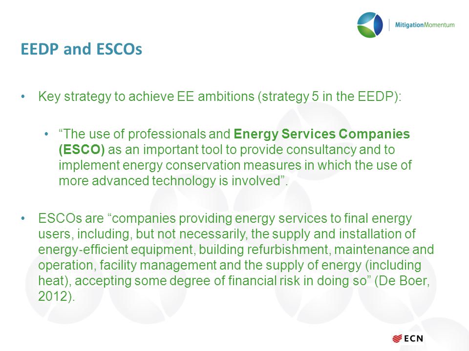 EEDP and ESCOs Key strategy to achieve EE ambitions (strategy 5 in the EEDP): The use of professionals and Energy Services Companies (ESCO) as an important tool to provide consultancy and to implement energy conservation measures in which the use of more advanced technology is involved .