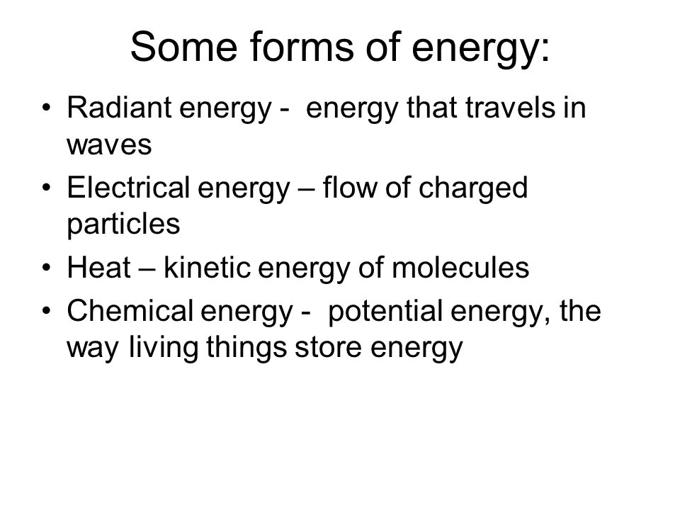 Some forms of energy: Radiant energy - energy that travels in waves Electrical energy – flow of charged particles Heat – kinetic energy of molecules Chemical energy - potential energy, the way living things store energy
