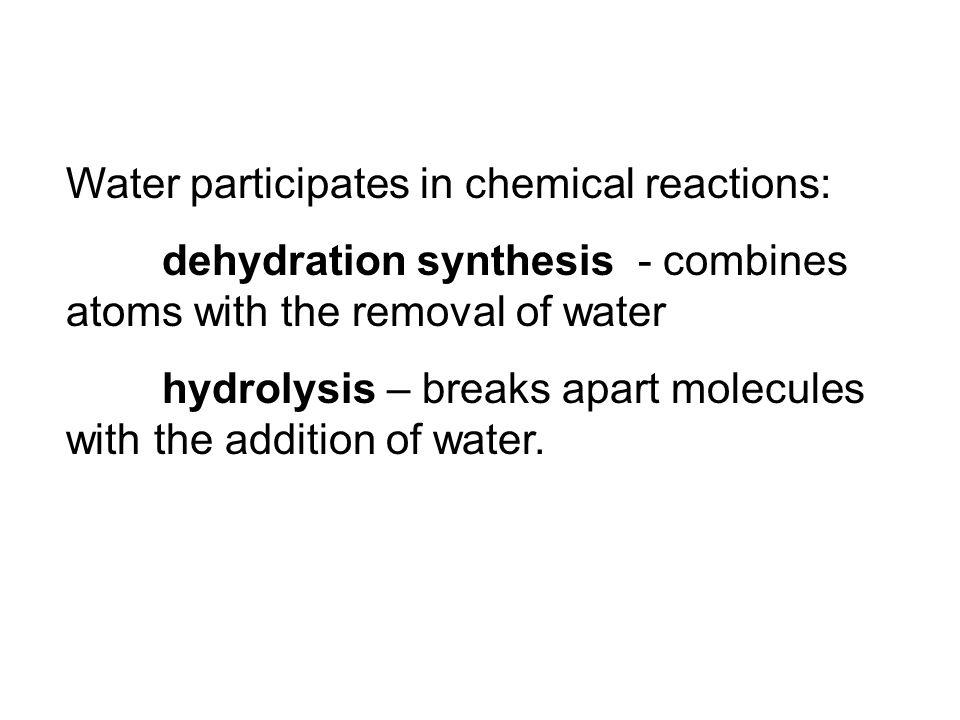 Water participates in chemical reactions: dehydration synthesis - combines atoms with the removal of water hydrolysis – breaks apart molecules with the addition of water.