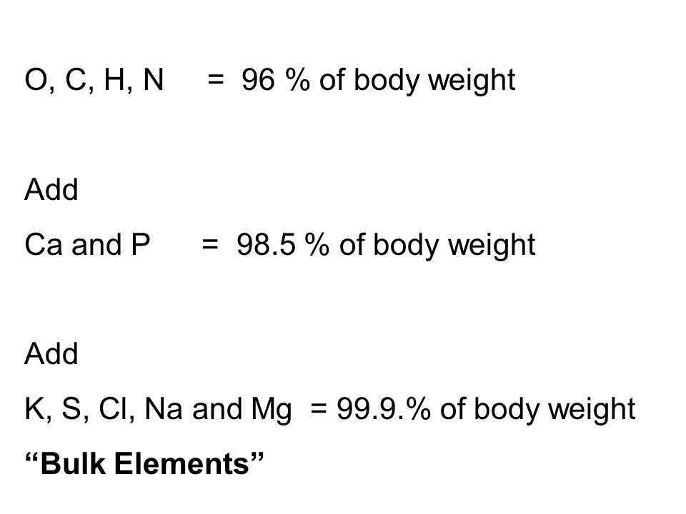 O, C, H, N = 96 % of body weight Add Ca and P = 98.5 % of body weight Add K, S, Cl, Na and Mg = 99.9.% of body weight Bulk Elements