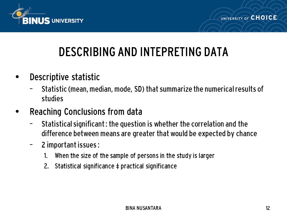 BINA NUSANTARA12 DESCRIBING AND INTEPRETING DATA Descriptive statistic – Statistic (mean, median, mode, SD) that summarize the numerical results of studies Reaching Conclusions from data – Statistical significant : the question is whether the correlation and the difference between means are greater that would be expected by chance – 2 important issues : 1.