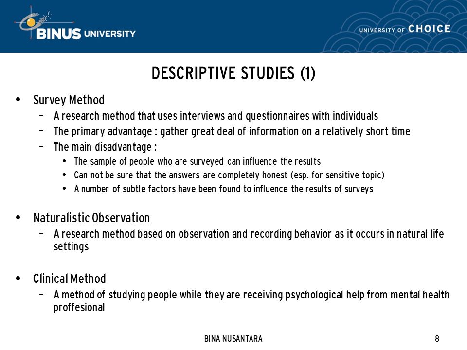 BINA NUSANTARA8 DESCRIPTIVE STUDIES (1) Survey Method – A research method that uses interviews and questionnaires with individuals – The primary advantage : gather great deal of information on a relatively short time – The main disadvantage : The sample of people who are surveyed can influence the results Can not be sure that the answers are completely honest (esp.