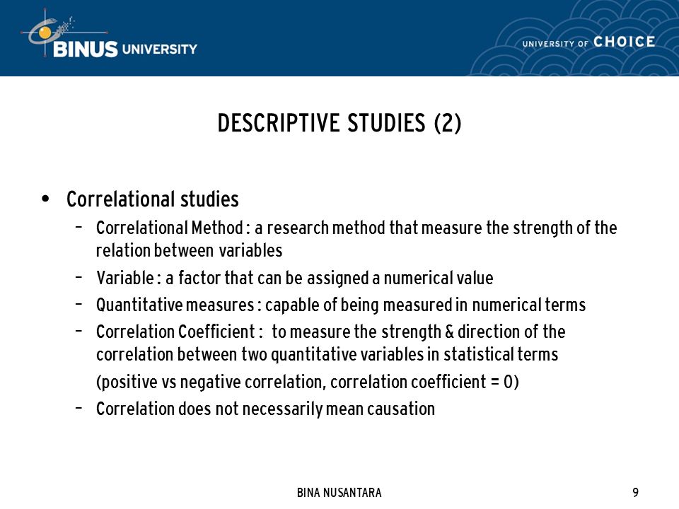 BINA NUSANTARA9 DESCRIPTIVE STUDIES (2) Correlational studies – Correlational Method : a research method that measure the strength of the relation between variables – Variable : a factor that can be assigned a numerical value – Quantitative measures : capable of being measured in numerical terms – Correlation Coefficient : to measure the strength & direction of the correlation between two quantitative variables in statistical terms (positive vs negative correlation, correlation coefficient = 0) – Correlation does not necessarily mean causation