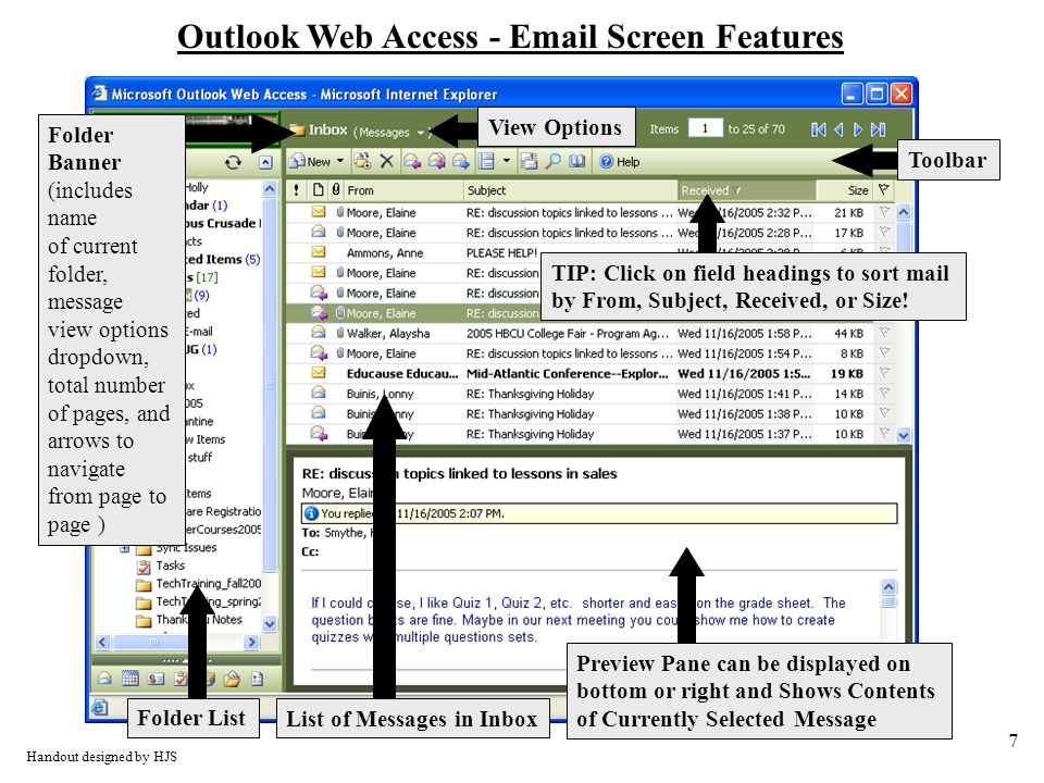 7 Outlook Web Access -  Screen Features Folder List List of Messages in Inbox Preview Pane can be displayed on bottom or right and Shows Contents of Currently Selected Message Folder Banner (includes name of current folder, message view options dropdown, total number of pages, and arrows to navigate from page to page ) Handout designed by HJS TIP: Click on field headings to sort mail by From, Subject, Received, or Size.