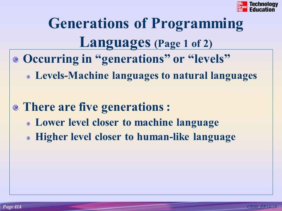 CE06_PP14-19 Generations of Programming Languages (Page 1 of 2) Occurring in generations or levels Levels-Machine languages to natural languages There are five generations : Lower level closer to machine language Higher level closer to human-like language Page 414