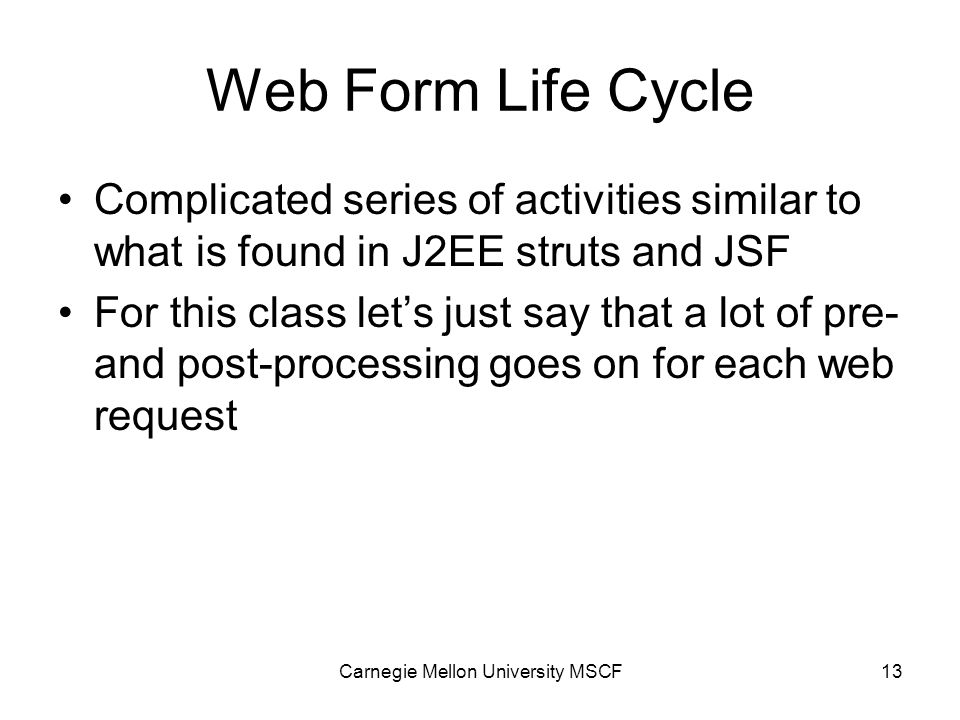 Carnegie Mellon University MSCF13 Web Form Life Cycle Complicated series of activities similar to what is found in J2EE struts and JSF For this class let’s just say that a lot of pre- and post-processing goes on for each web request