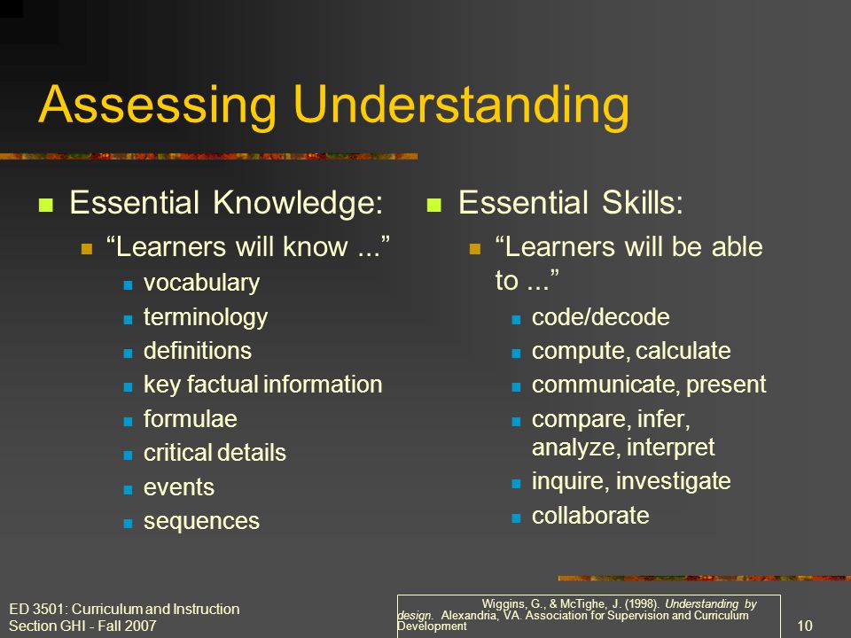 ED 3501: Curriculum and Instruction Section GHI - Fall Assessing Understanding Essential Knowledge: Learners will know... vocabulary terminology definitions key factual information formulae critical details events sequences Essential Skills: Learners will be able to... code/decode compute, calculate communicate, present compare, infer, analyze, interpret inquire, investigate collaborate Wiggins, G., & McTighe, J.
