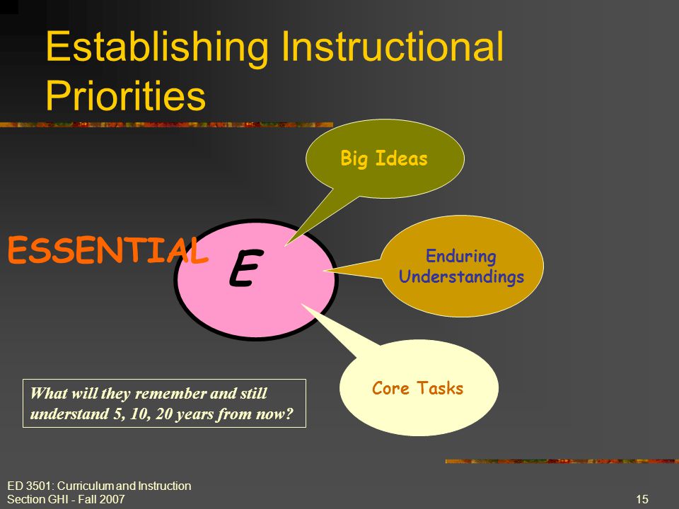 ED 3501: Curriculum and Instruction Section GHI - Fall E Establishing Instructional Priorities ESSENTIAL Big Ideas Enduring Understandings Core Tasks What will they remember and still understand 5, 10, 20 years from now