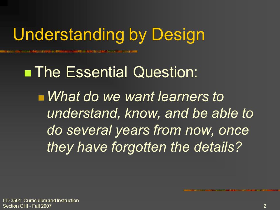 ED 3501: Curriculum and Instruction Section GHI - Fall The Essential Question: What do we want learners to understand, know, and be able to do several years from now, once they have forgotten the details.