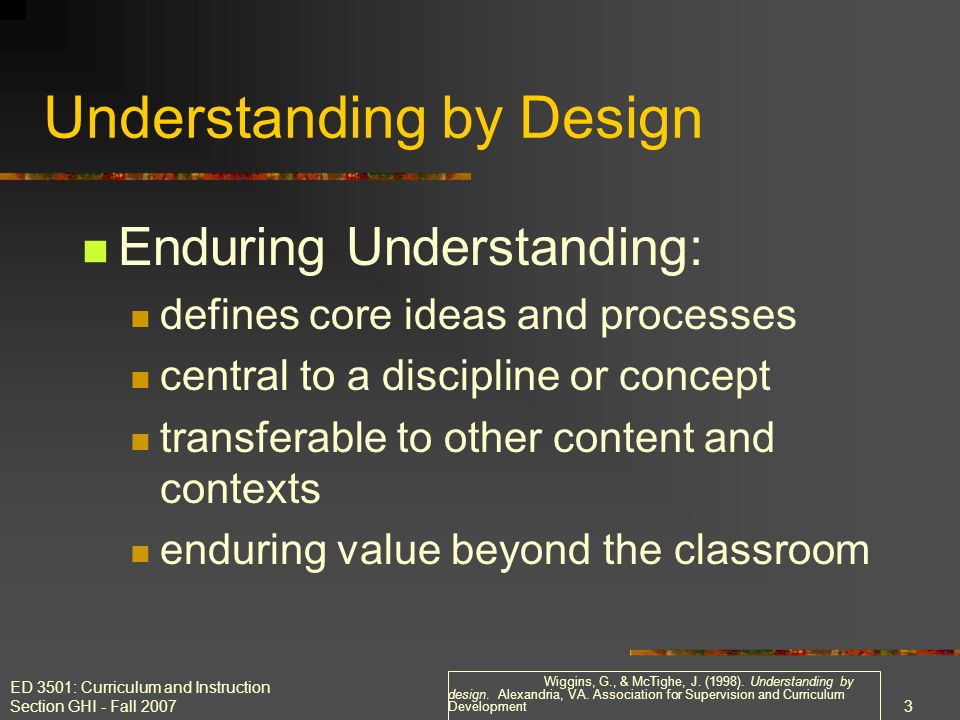 ED 3501: Curriculum and Instruction Section GHI - Fall Enduring Understanding: defines core ideas and processes central to a discipline or concept transferable to other content and contexts enduring value beyond the classroom Understanding by Design Wiggins, G., & McTighe, J.