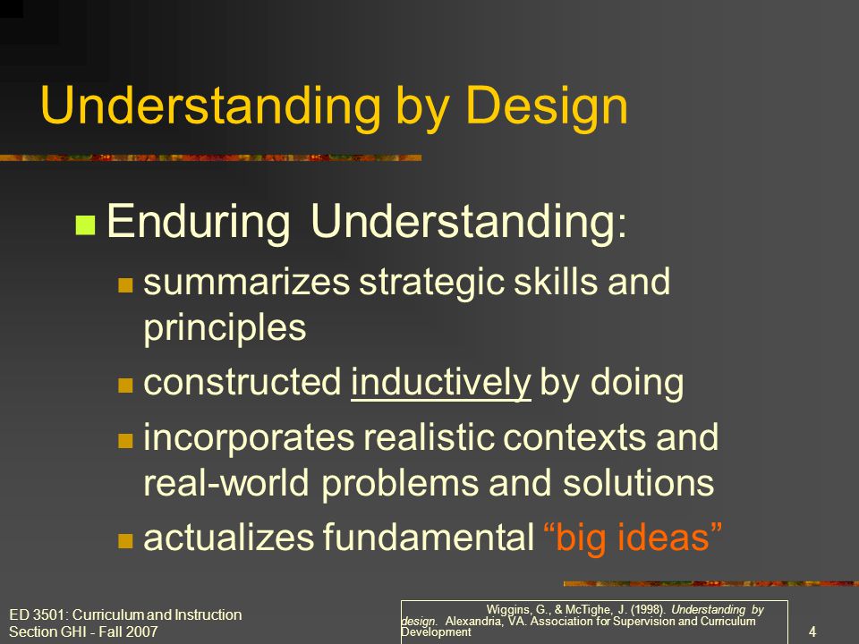 ED 3501: Curriculum and Instruction Section GHI - Fall Enduring Understanding : summarizes strategic skills and principles constructed inductively by doing incorporates realistic contexts and real-world problems and solutions actualizes fundamental big ideas Understanding by Design Wiggins, G., & McTighe, J.