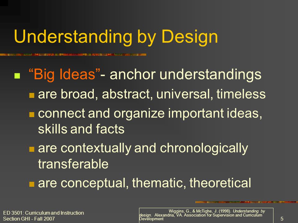 ED 3501: Curriculum and Instruction Section GHI - Fall Understanding by Design Big Ideas - anchor understandings are broad, abstract, universal, timeless connect and organize important ideas, skills and facts are contextually and chronologically transferable are conceptual, thematic, theoretical Wiggins, G., & McTighe, J.