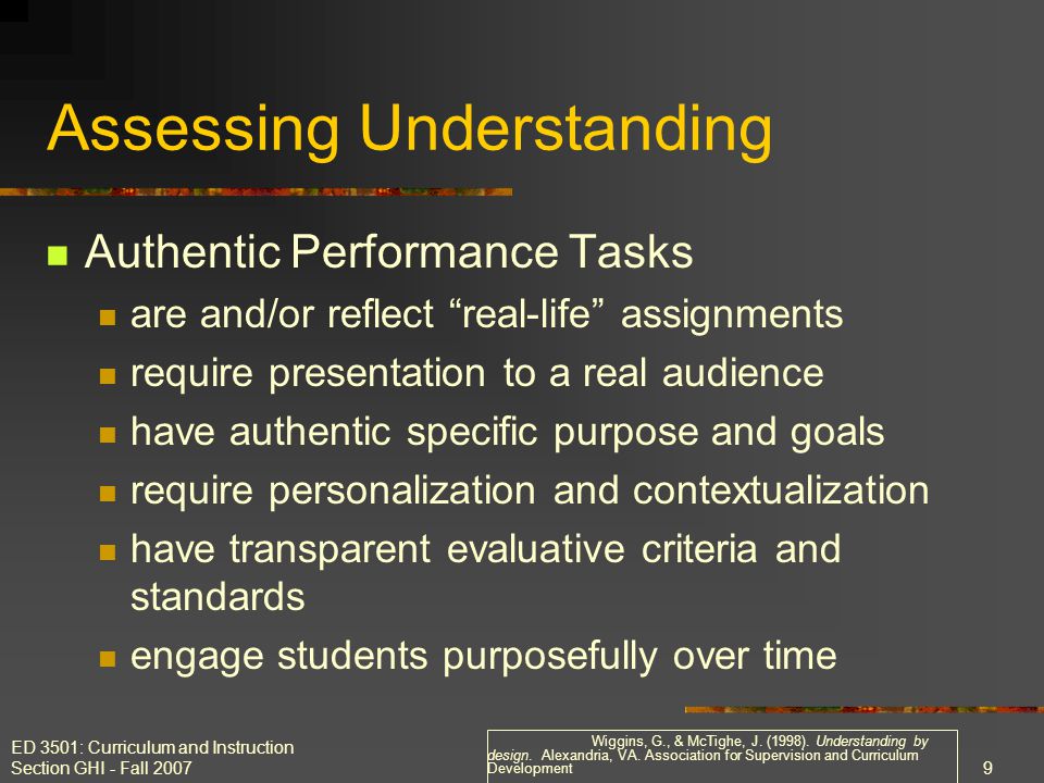 ED 3501: Curriculum and Instruction Section GHI - Fall Assessing Understanding Authentic Performance Tasks are and/or reflect real-life assignments require presentation to a real audience have authentic specific purpose and goals require personalization and contextualization have transparent evaluative criteria and standards engage students purposefully over time Wiggins, G., & McTighe, J.