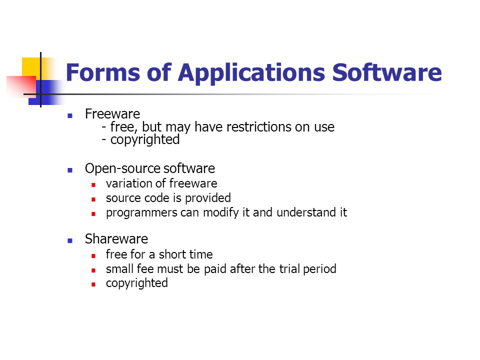 Forms of Applications Software Freeware - free, but may have restrictions on use - copyrighted Open-source software variation of freeware source code is provided programmers can modify it and understand it Shareware free for a short time small fee must be paid after the trial period copyrighted