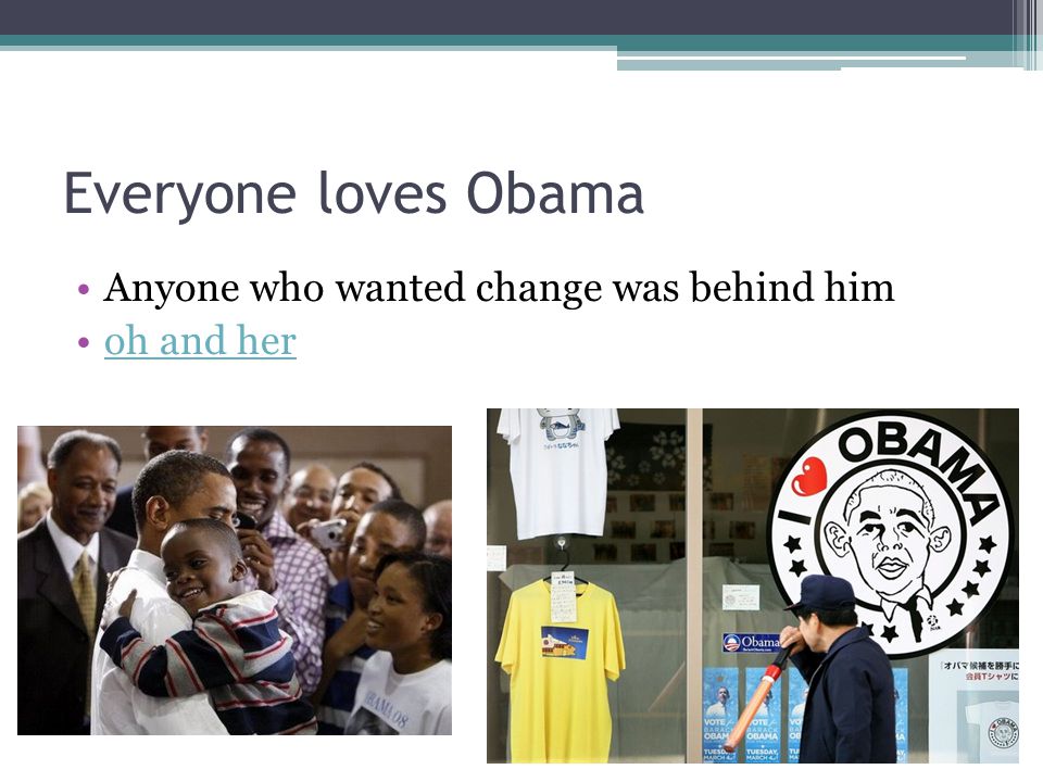 Everyone loves Obama Anyone who wanted change was behind him oh and her