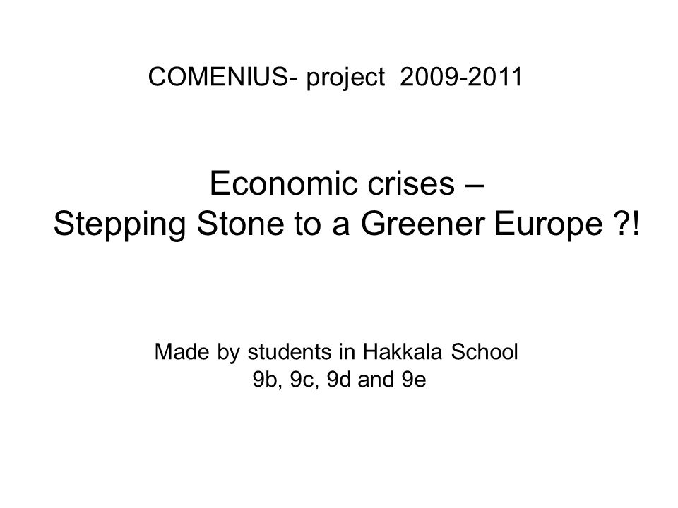 COMENIUS- project Made by students in Hakkala School 9b, 9c, 9d and 9e Economic crises – Stepping Stone to a Greener Europe !