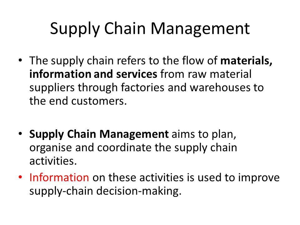 Supply Chain Management The supply chain refers to the flow of materials, information and services from raw material suppliers through factories and warehouses to the end customers.