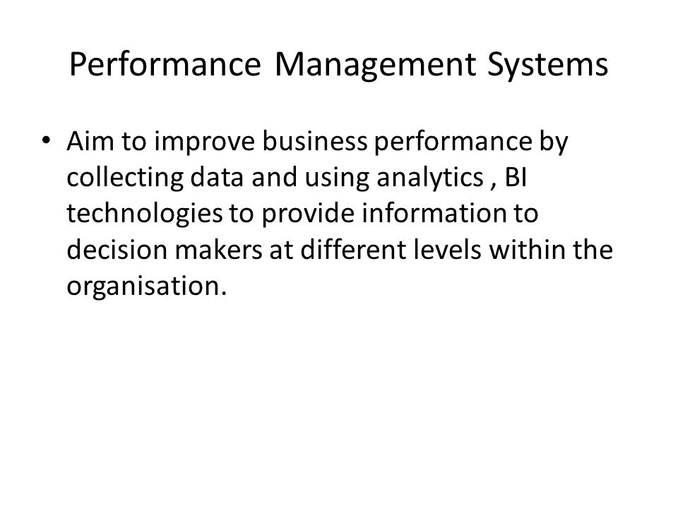 Performance Management Systems Aim to improve business performance by collecting data and using analytics, BI technologies to provide information to decision makers at different levels within the organisation.