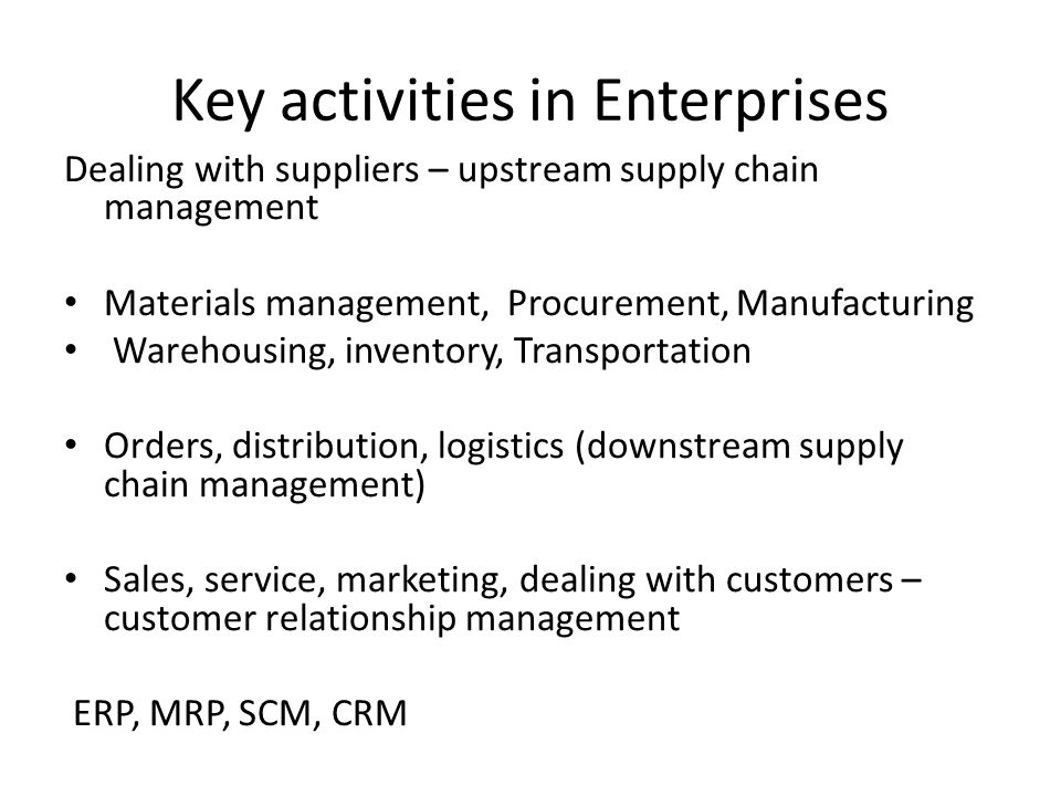 Key activities in Enterprises Dealing with suppliers – upstream supply chain management Materials management, Procurement, Manufacturing Warehousing, inventory, Transportation Orders, distribution, logistics (downstream supply chain management) Sales, service, marketing, dealing with customers – customer relationship management ERP, MRP, SCM, CRM