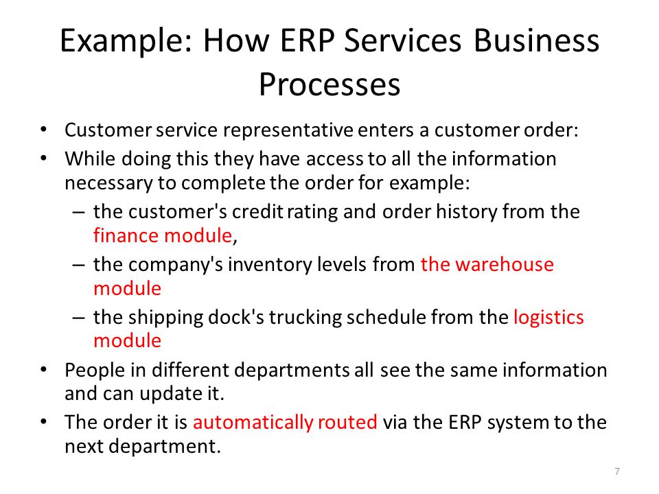 Example: How ERP Services Business Processes Customer service representative enters a customer order: While doing this they have access to all the information necessary to complete the order for example: – the customer s credit rating and order history from the finance module, – the company s inventory levels from the warehouse module – the shipping dock s trucking schedule from the logistics module People in different departments all see the same information and can update it.