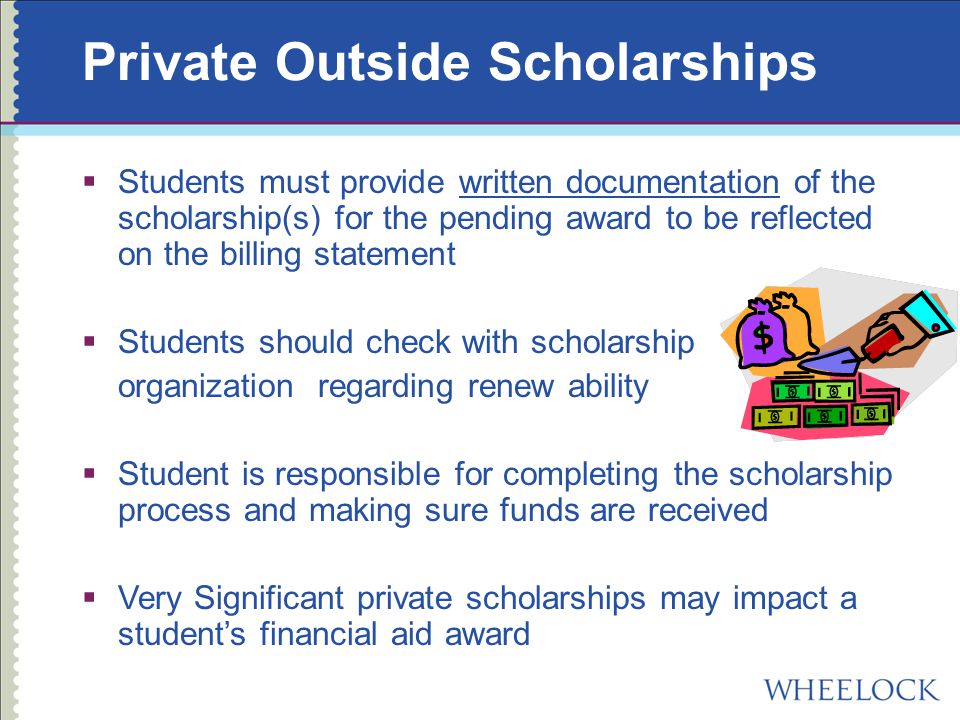 Private Outside Scholarships  Students must provide written documentation of the scholarship(s) for the pending award to be reflected on the billing statement  Students should check with scholarship organization regarding renew ability  Student is responsible for completing the scholarship process and making sure funds are received  Very Significant private scholarships may impact a student’s financial aid award